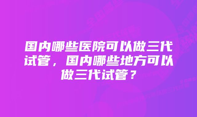 国内哪些医院可以做三代试管，国内哪些地方可以做三代试管？