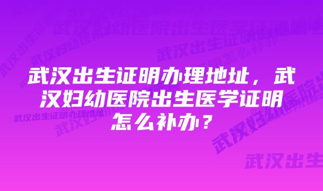 武汉出生证明办理地址，武汉妇幼医院出生医学证明怎么补办？