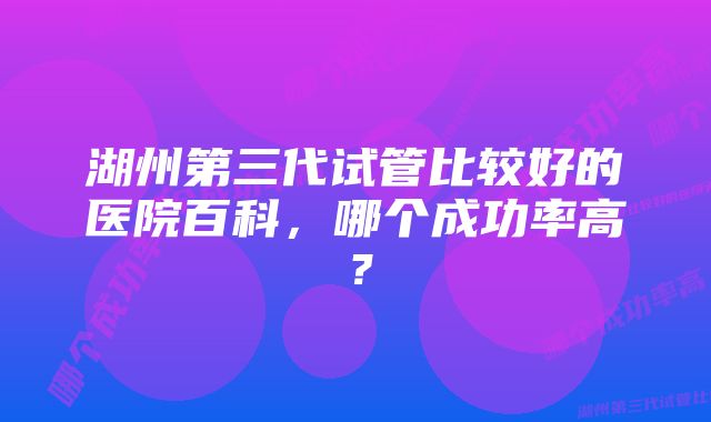 湖州第三代试管比较好的医院百科，哪个成功率高？