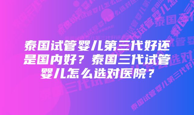 泰国试管婴儿第三代好还是国内好？泰国三代试管婴儿怎么选对医院？