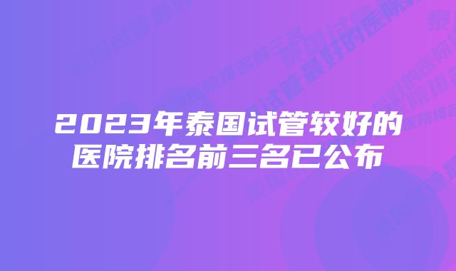 2023年泰国试管较好的医院排名前三名已公布