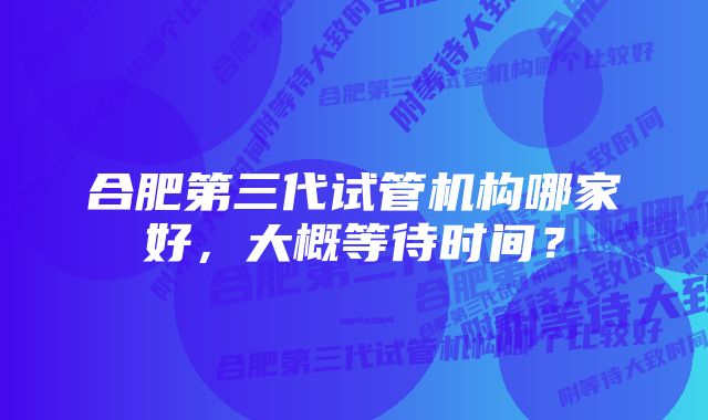 合肥第三代试管机构哪家好，大概等待时间？