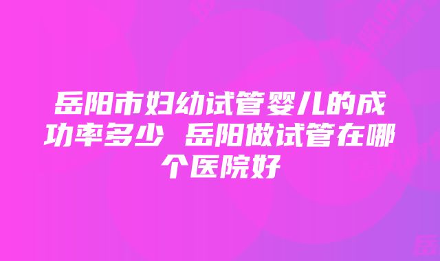 岳阳市妇幼试管婴儿的成功率多少 岳阳做试管在哪个医院好