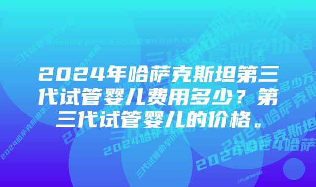 2024年哈萨克斯坦第三代试管婴儿费用多少？第三代试管婴儿的价格。