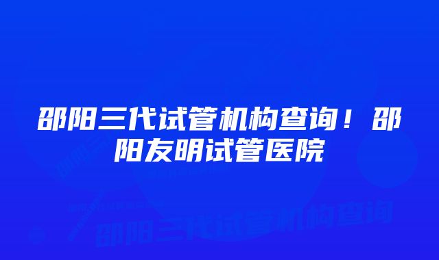 邵阳三代试管机构查询！邵阳友明试管医院