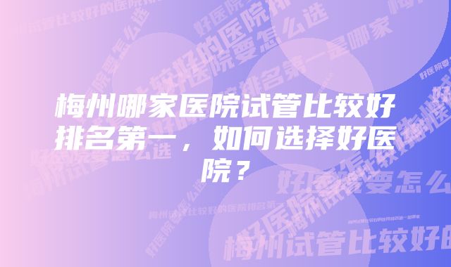 梅州哪家医院试管比较好排名第一，如何选择好医院？