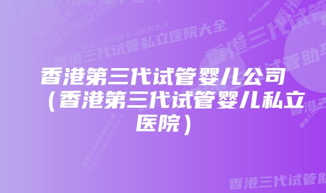 香港第三代试管婴儿公司（香港第三代试管婴儿私立医院）