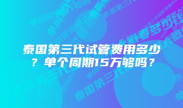 泰国第三代试管费用多少？单个周期15万够吗？