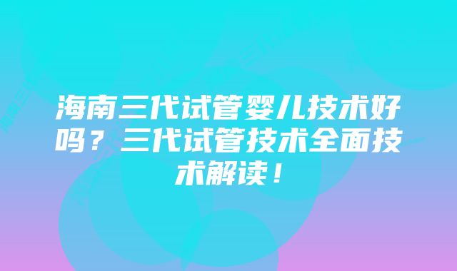 海南三代试管婴儿技术好吗？三代试管技术全面技术解读！