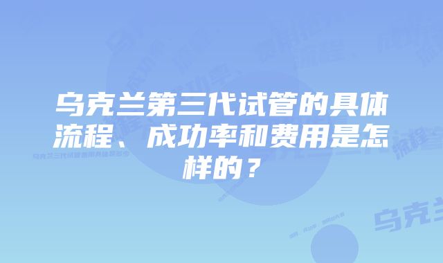 乌克兰第三代试管的具体流程、成功率和费用是怎样的？