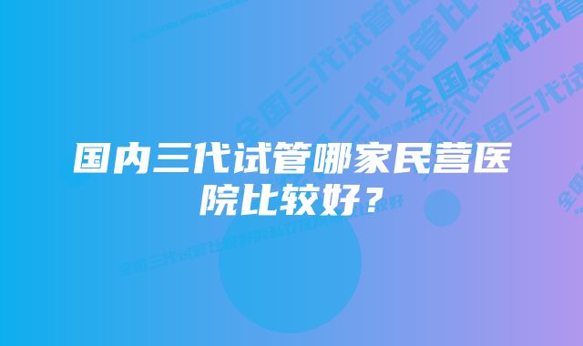 国内三代试管哪家民营医院比较好？