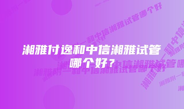 湘雅付逸和中信湘雅试管哪个好？