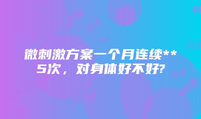 微刺激方案一个月连续**5次，对身体好不好?