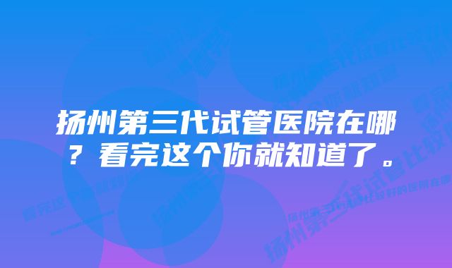 扬州第三代试管医院在哪？看完这个你就知道了。