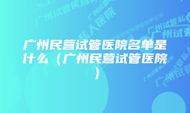 广州民营试管医院名单是什么（广州民营试管医院）