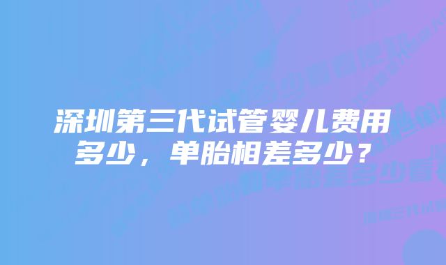 深圳第三代试管婴儿费用多少，单胎相差多少？