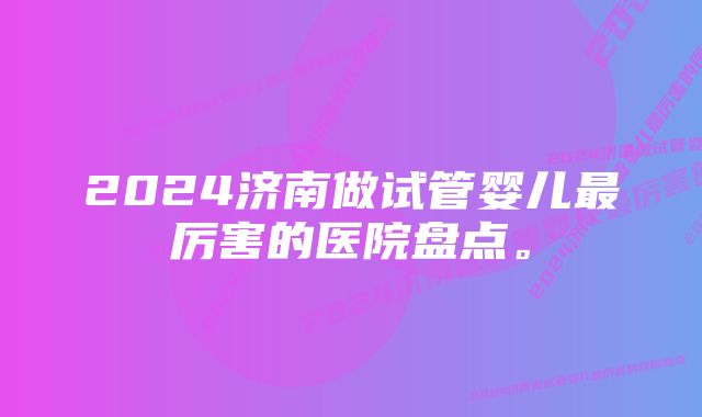 2024济南做试管婴儿最厉害的医院盘点。