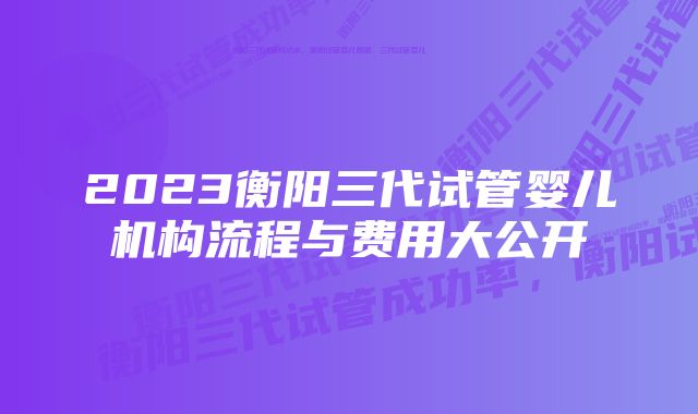 2023衡阳三代试管婴儿机构流程与费用大公开