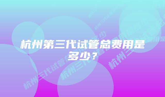 杭州第三代试管总费用是多少？