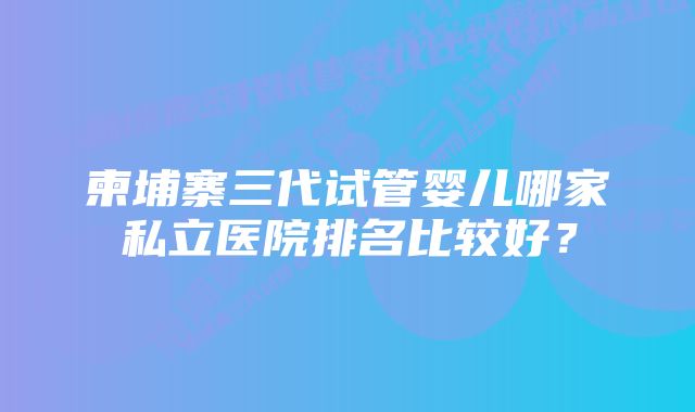 柬埔寨三代试管婴儿哪家私立医院排名比较好？