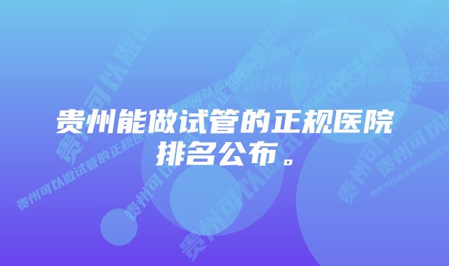 贵州能做试管的正规医院排名公布。