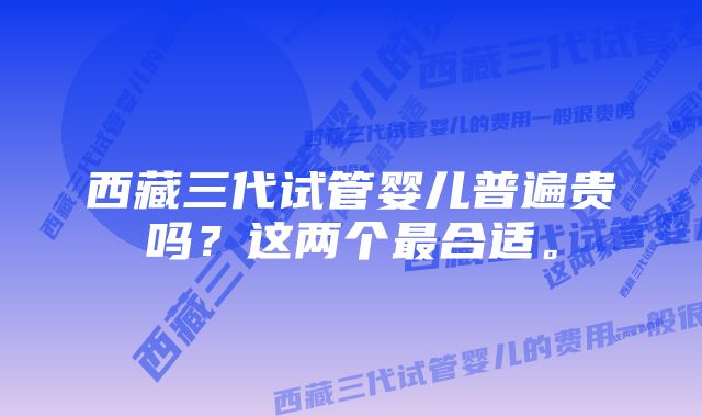 西藏三代试管婴儿普遍贵吗？这两个最合适。