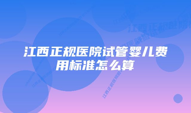 江西正规医院试管婴儿费用标准怎么算