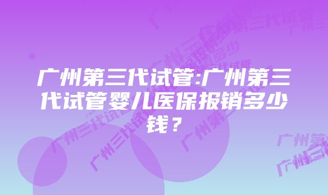 广州第三代试管:广州第三代试管婴儿医保报销多少钱？