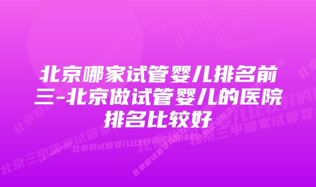 北京哪家试管婴儿排名前三-北京做试管婴儿的医院排名比较好