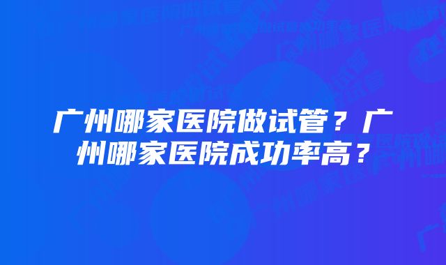 广州哪家医院做试管？广州哪家医院成功率高？