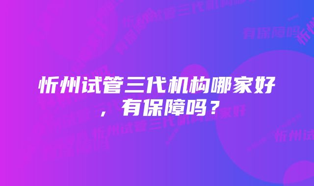 忻州试管三代机构哪家好，有保障吗？