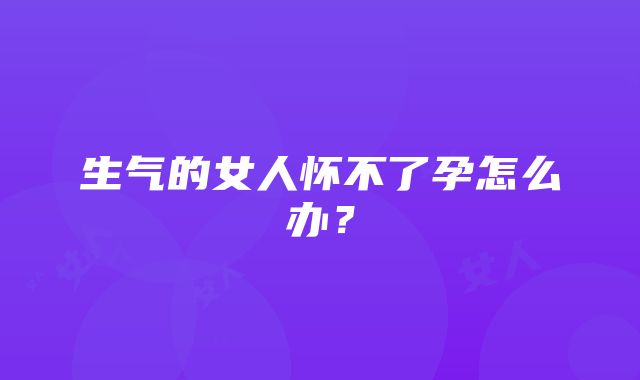 生气的女人怀不了孕怎么办？