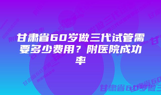 甘肃省60岁做三代试管需要多少费用？附医院成功率