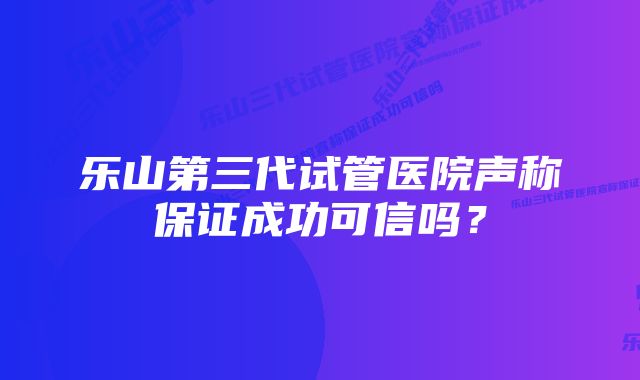 乐山第三代试管医院声称保证成功可信吗？