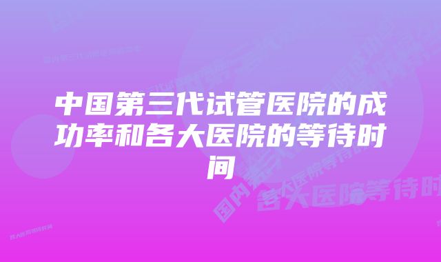 中国第三代试管医院的成功率和各大医院的等待时间