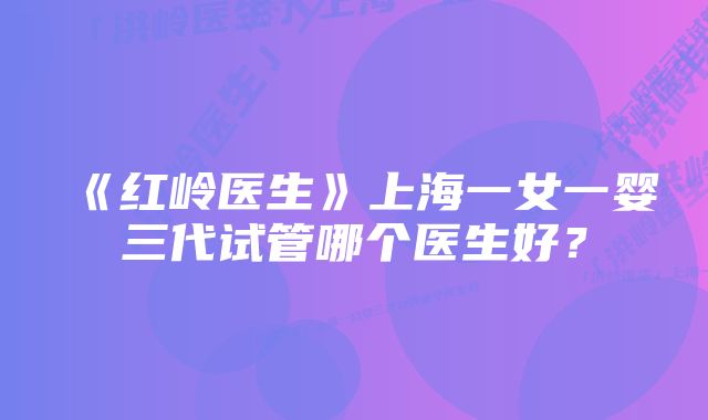 《红岭医生》上海一女一婴三代试管哪个医生好？