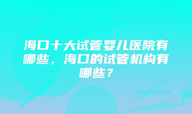 海口十大试管婴儿医院有哪些，海口的试管机构有哪些？