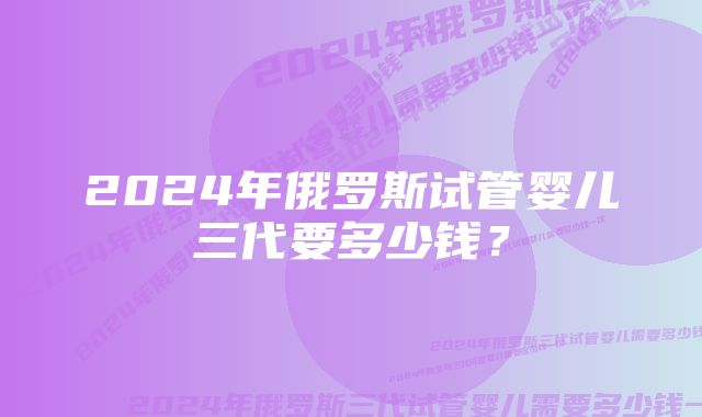 2024年俄罗斯试管婴儿三代要多少钱？