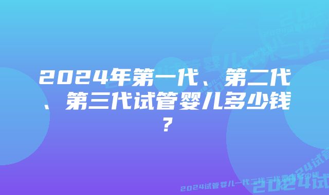 2024年第一代、第二代、第三代试管婴儿多少钱？