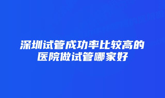 深圳试管成功率比较高的医院做试管哪家好