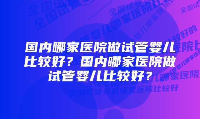 国内哪家医院做试管婴儿比较好？国内哪家医院做试管婴儿比较好？