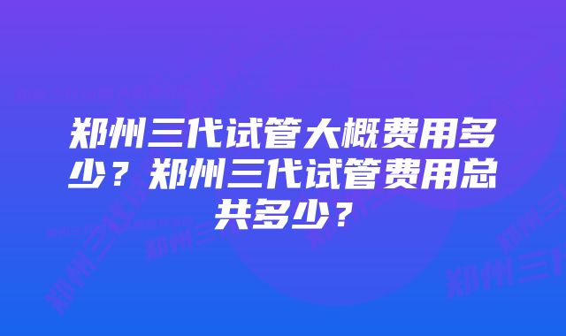 郑州三代试管大概费用多少？郑州三代试管费用总共多少？