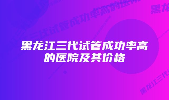 黑龙江三代试管成功率高的医院及其价格