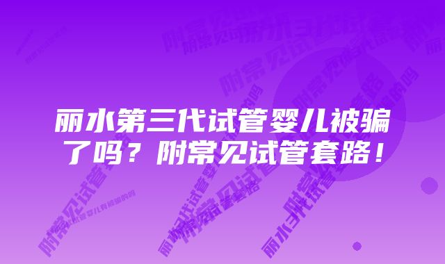 丽水第三代试管婴儿被骗了吗？附常见试管套路！