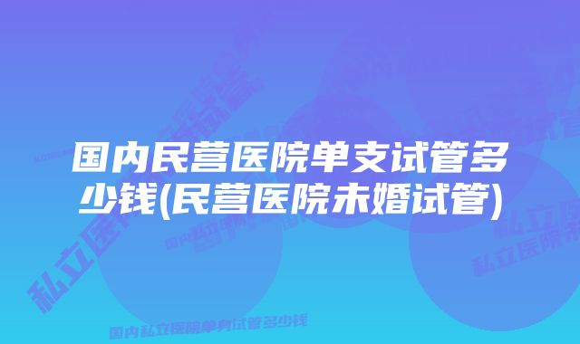 国内民营医院单支试管多少钱(民营医院未婚试管)