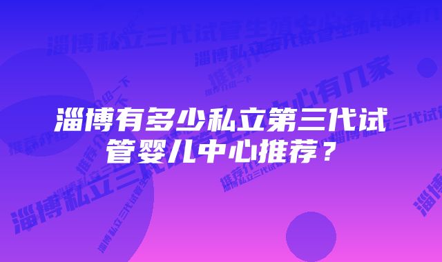 淄博有多少私立第三代试管婴儿中心推荐？