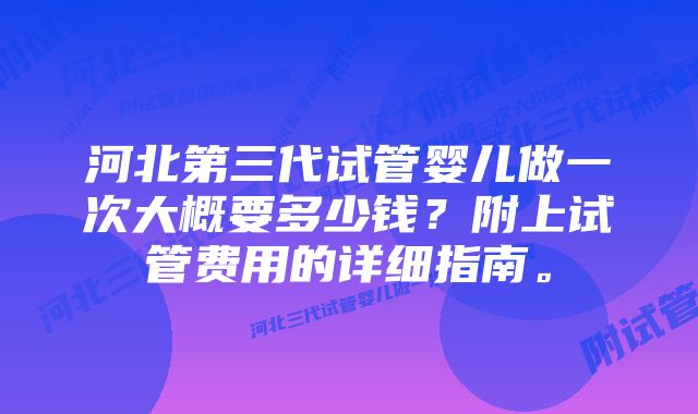 河北第三代试管婴儿做一次大概要多少钱？附上试管费用的详细指南。