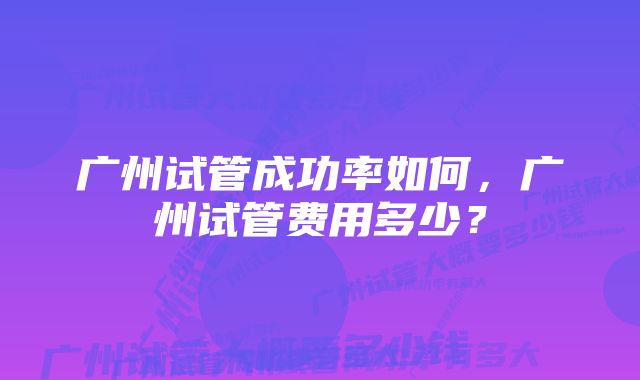 广州试管成功率如何，广州试管费用多少？