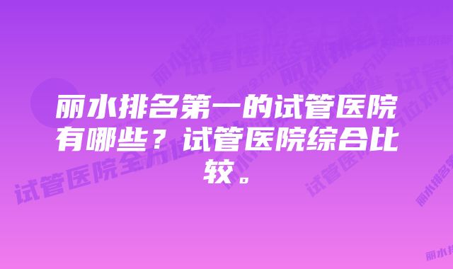 丽水排名第一的试管医院有哪些？试管医院综合比较。