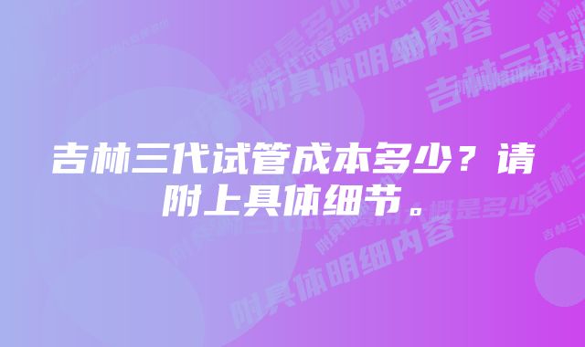 吉林三代试管成本多少？请附上具体细节。